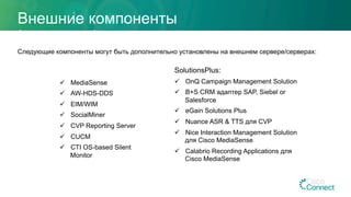 Внешние компоненты
(опционально)
Следующие компоненты могут быть дополнительно установлены на внешнем сервере/серверах:
ü  MediaSense
ü  AW-HDS-DDS
ü  EIM/WIM
ü  SocialMiner
ü  CVP Reporting Server
ü  CUCM
ü  CTI OS-based Silent
Monitor
SolutionsPlus:
ü  OnQ Campaign Management Solution
ü  B+S CRM адаптер SAP, Siebel or
Salesforce
ü  eGain Solutions Plus
ü  Nuance ASR & TTS для CVP
ü  Nice Interaction Management Solution
для Cisco MediaSense
ü  Calabrio Recording Applications для
Cisco MediaSense
 