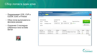 Сбор логов в один клик
•  Поддерживает CCE, CVP и
CUCM, CUIC и Finesse
•  Сбор логов выполняется в
фоновом режиме
•  Сохраняет 3 последних
собранных лога на Data
Server
 