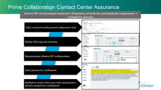 Prime Collaboration Contact Center Assurance
Выбор Call Legs для анализа
Анализ SIP сигнализации позволяет обнаружить устройство, разорвавшее соединение, и
определить причину
Визуализация обмена SIP сообщениями
Окно детального сообщения
Выберите опцию View Log чтобы просмотреть
детали конкретного сообщения
Сбор логов или выбор ранее собранного лога
 