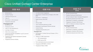 §  Департаменты
§  Precision Routing
§  CUBE без CPA (для OO)
§  Video CC
§  Мониторинг и обслуживание
§  Поддержка Windows8
Packaged CCE
§  Департаменты
§  Поддержка UCS-B
§  Video CC (RE Mobile/Branch)
§  Live Data: в Finesse
§  Сбор логов «в-один-клик»
§  Поддержка EIM/WIM, SocialMiner и других решений
(B+S в частности)
§  Поддержка web администрирования в режиме
«один сервер»
§  Поддержка Extension Mobility
CCE 10.5
Cisco Unified Contact Center Enterprise
§  Live Data (полная поддержка)
§  Интеграция с Context Service (Finesse, CVP и EIM-
WIM)
§  IPv6 (часть 1, терминалы);
§  Видео-контакт центр (RE)
§  OO
§  CPA на CUBE
§  Число компаний увеличено до 600
§  Изменения в реализации Personal call back
§  Contact Sharing
§  Поддержка Win2012/SQL 2014
Packaged CCE
§  Интеграция с Context Service (Finesse, CVP и
EIM-WIM)
§  Теперь до 1500 операторов
§  150 супервизоров
§  2700 портов CVP
§  Почти автоматическая инсталляция
§  Поддержка BE7000H и UCS-B
§  Поддержка Nexus 1000v
CCE 11.0
§  API для Universal Queue
§  Precision Routing для MultiChannel
§  API для Outbound Option Campaign Management
§  Встроенное решение для email и чата
§  Single Sign-On (оператор, супервизор)
§  Поддержка Virtualized VXML Browser
§  (ICM) Live Data для шлюзов и Avaya PGs
Packaged CCE
§  API для Universal Queue
§  Single Sign-On (оператор, супервизор)
§  Поддержка Virtualized VXML Browser
§  Встроенное решение для email и чата
CCE 11.5
2016
 