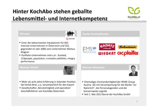 Hinter	
  KochAbo	
  stehen	
  geballte	
  
LebensmiTel-­‐	
  und	
  Internetkompetenz	
  
	
  
   i5invest	
                                                                           Starke	
  Partnerﬁrmen	
  

   § 	
  Einer	
  der	
  bekanntesten	
  Inkubatoren	
  für	
  B2C	
  
      Internet-­‐Unternehmen	
  in	
  Österreich	
  und	
  CEE,	
  
      gegründet	
  im	
  Jahr	
  2006	
  vom	
  Unternehmer	
  Markus	
  
      Wagner	
  
   § 	
  Pornolio-­‐Unternehmen	
  sind	
  u.A.:	
  3united,	
  
      123people,	
  payoluMon,	
  runtasMcs,wikifolio,	
  integra	
  
      performance	
  

   Michael	
  Ströck	
                                                                  Werner	
  Wutscher	
  



   § 	
  Mehr	
  als	
  acht	
  Jahre	
  Erfahrung	
  in	
  leitender	
  PosiMon	
     § 	
  Ehemaliges	
  Vorstandsmitglied	
  der	
  REWE	
  Group	
  
      bei	
  Ströck	
  Brot;	
  u.a.	
  verantwortlich	
  für	
  den	
  Export	
           Austria	
  	
  AG	
  mit	
  Verantwortung	
  für	
  die	
  Marke	
  “Ja!
   § 	
  Gesellscharer,	
  Beiratsmitglied	
  und	
  operaMver	
                          Natürlich”,	
  die	
  Personalagenden	
  und	
  die	
  
      Geschärsführer	
  von	
  KochAbo	
  Österreich	
                                     konzernweite	
  LogisMk	
  
                                                                                        § 	
  Seit	
  1.	
  Mai	
  2012	
  Beirat	
  der	
  KochAbo	
  GmbH	
  

                                                                                                                                                                      4	
  
 