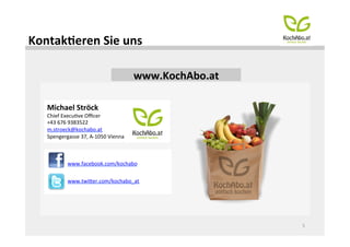 KontakOeren	
  Sie	
  uns	
  

                                                    www.KochAbo.at	
  

    Michael	
  Ströck	
  
    Chief	
  ExecuMve	
  Oﬃcer	
  
    +43	
  676	
  9383522	
  
    m.stroeck@kochabo.at	
  
    Spengergasse	
  37,	
  A-­‐1050	
  Vienna	
  
    	
  
    	
  
               www.facebook.com/kochabo	
  

               www.twiHer.com/kochabo_at	
  




                                                                         5	
  
 