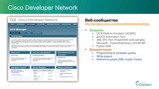 Веб-сообщество
http://developer.cisco.com/web/unifiedcomputing/home
§  Загрузки:
§  UCS Platform Emulator (UCSPE)
§  goUCS Automation Tool
§  XML API, Perl, PowerShell code samples
Microsoft – PowerShell library, SCOM MP
§  Python SDK
§  Документация:
§  Programming & developer guides
§  White papers
§  Reference guides (XML model, Faults)
Cisco Developer Network
10
 
