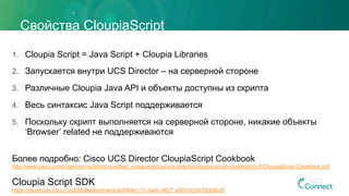 Свойства CloupiaScript
1.  Cloupia Script = Java Script + Cloupia Libraries
2.  Запускается внутри UCS Director – на серверной стороне
3.  Различные Cloupia Java API и объекты доступны из скрипта
4.  Весь синтаксис Java Script поддерживается
5.  Поскольку скрипт выполняется на серверной стороне, никакие объекты
‘Browser’ related не поддерживаются
Более подробно: Cisco UCS Director CloupiaScript Cookbook
http://www.cisco.com/c/dam/en/us/td/docs/unified_computing/ucs/ucs-director/cloupia-script-cookbook/5-0/CloupiaScript-Cookbook.pdf
Cloupia Script SDK
https://developer.cisco.com/fileMedia/download/0f4ec17c-ba4c-4627-a505-033479b69b38
 