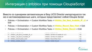 Интеграция с Infoblox при помощи CloupiaScript
Вместе со сценарием автоматизации в базу UCS Director импортируются так
же и кастомизированные шаги, которые представляют собой Сloupia Script
•  Policies -> Orchestration -> Custom Workflow Tasks -> ->
Edit
•  Policies -> Orchestration -> Custom Workflow Tasks -> -> Edit
•  Policies -> Orchestration -> Custom Workflow Tasks -> -> Edit
 