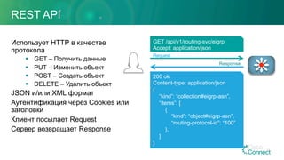 REST API
Использует HTTP в качестве
протокола
§  GET – Получить данные
§  PUT – Изменить объект
§  POST – Создать объект
§  DELETE – Удалить объект
JSON и/или XML формат
Аутентификация через Cookies или
заголовки
Клиент посылает Request
Сервер возвращает Response
69
GET /api/v1/routing-svc/eigrp
Accept: application/json
200 ok
Content-type: application/json
{
“kind”: “collection#eigrp-asn”,
“items”: [
{
“kind”: “object#eigrp-asn”,
“routing-protocol-id”: “100”
},
]
}
Request
Response
 