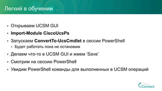 §  Открываем UCSM GUI
§  Import-Module CiscoUcsPs
§  Запускаем ConvertTo-UcsCmdlet в сессии PowerShell
§  Будет работать пока не остановим
§  Делаем что-то в UCSM GUI и жмем ‘Save’
§  Смотрим на сессию PowerShell
§  Увидим PowerShell команды для выполненных в UCSM операций
Легкий в обучении
 