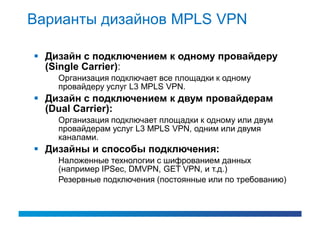 Варианты дизайнов MPLS VPN

 Дизайн с подключением к одному провайдеру
  (Single Carrier):
    Организация подключает все площадки к одному
    провайдеру услуг L3 MPLS VPN.
 Дизайн с подключением к двум провайдерам
  (Dual Carrier):
    Организация подключает площадки к одному или двум
    провайдерам услуг L3 MPLS VPN, одним или двумя
    каналами.
 Дизайны и способы подключения:
    Наложенные технологии с шифрованием данных
    (например IPSec, DMVPN, GET VPN, и т.д.)
    Резервные подключения (постоянные или по требованию)
 