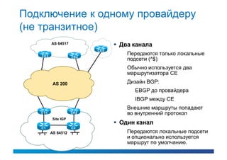 Подключение к одному провайдеру
(не транзитное)
         AS 64517                 Два канала
                           CE5
   CE3
                                     Передаются только локальные
                     CE4
                                     подсети (^$)
                                     Обычно используется два
                                     маршрутизатора CE
          AS 200                     Дизайн BGP:
                                       EBGP до провайдера
                                       IBGP между CE
                                     Внешние маршруты попадают
   CE1               CE2             во внутренний протокол
          Site IGP
                                  Один канал
   C1                C2
         AS 64512                    Передаются локальные подсети
                                     и опционально используется
                                     маршрут по умолчанию.
 
