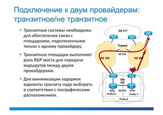 Подключение к двум провайдерам:
транзитное/не транзитное
  Транзитные системы необходимы                    AS 517
                                                                              CE5
   для обеспечения связи с                    CE3               CE4
   площадками, подключенными
   только к одному провайдеру.                      Transit


  Транзитные площадки выполняют                    AS 545
                                     AS 100                          AS 200
   роль BGP моста для передачи
   маршрутов между двумя
   провайдерами.
                                              CE1               CE2
  Для минимизации задержек                          Site
                                                     IGP
   варианты транзита надо выбирать                              C2
                                              C1
   в соответствии с географическим                  AS 512

   расположением.                        Prefix X               Prefix Y

                                                     Prefix Z
 