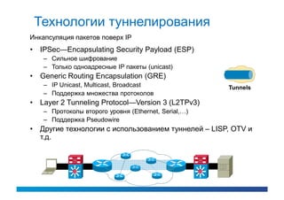 Технологии туннелирования
Инкапсуляция пакетов поверх IP
• IPSec—Encapsulating Security Payload (ESP)
    – Сильное шифрование
    – Только одноадресные IP пакеты (unicast)
• Generic Routing Encapsulation (GRE)
    – IP Unicast, Multicast, Broadcast                Tunnels
    – Поддержка множества протоколов
• Layer 2 Tunneling Protocol—Version 3 (L2TPv3)
    – Протоколы второго уровня (Ethernet, Serial,…)
    – Поддержка Pseudowire
• Другие технологии с использованием туннелей – LISP, OTV и
  т.д.
 