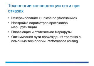 Технологии конвергенции сети при
отказах
• Резервирование «шлюза по умолчанию»
• Настройка параметров протоколов
  маршрутизации
• Плавающие и статические маршруты
• Оптимизация пути прохождения трафика с
  помощью технологии Performance routing
 