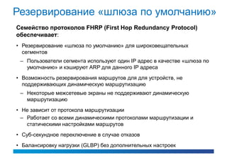 Резервирование «шлюза по умолчанию»
Семейство протоколов FHRP (First Hop Redundancy Protocol)
обеспечивает:
• Резервирование «шлюза по умолчанию» для широковещательных
  сегментов
 – Пользователи сегмента используют один IP адрес в качестве «шлюза по
   умолчанию» и кэшируют ARP для данного IP адреса
• Возможность резервирования маршрутов для для устройств, не
  поддерживающих динамическую маршрутизацию
 – Некоторые межсетевые экраны не поддерживают динамическую
   маршрутизацию
• Не зависит от протокола маршрутизации
  – Работает со всеми динамическими протоколами маршрутизации и
    статическими настройками маршрутов
• Суб-секундное переключение в случае отказов
• Балансировку нагрузки (GLBP) без дополнительных настроек
 