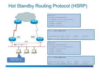Hot Standby Routing Protocol (HSRP)
                                                   Router A#
                                                   interface FastEthernet0/0
                                                    ip address 10.1.2.2 255.255.255.0
                                                    standby 1 priority 110
                                                    standby 1 preempt
                                                    standby 1 ip 10.1.2.1



                                                   Router A# show standby brief




            Active                Standby          Interface Grp Prio P State      Active      Standby    Virtual IP
            Router                 Router
                                                   Fa0/0    1    110   P Active    local       10.1.2.3   10.1.2.1
   A                                        B
                           HSRP
(.2)                                        (.3)   Router B#
             VIP        (.1)                       interface FastEthernet0/0
                                                    ip address 10.1.2.3 255.255.255.0
                                                    standby 1 priority 105
                                                    standby 1 preempt
                                                    standby 1 ip 10.1.2.1


                                                   Router B# show standby brief
Default Gateway: (.1)
 DG MAC: MAC VIP
                                                   Interface Grp Prio P State       Active      Standby    Virtual IP
                                                   Fa0/0     1   105   P Standby    10.1.2.2    local      10.1.2.1
 