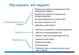 Как решать эти задачи:
                        Правильный дизайн, альтернативные пути
                         прохождения трафика
                        Аппаратная надёжность (правильное
                         позиционирование)
                        Быстрое обнаружение отказов в сети
Высокая доступность     Быстрая сходимость сети
            (uptime)    Application aware network

                        Простота в настройках и документирование
           Простота     Простота в сопровождении сети
                        Избегать избытка альтернативных путей

       Модульность      Иерархический дизайн
                        Модульный дизайн
                        Виртуализация
                        Позволяет скрыть сложности одной части
                         сети от других
 