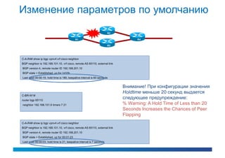 Изменение параметров по умолчанию
                                                                       R2

                                           R1                                     R4

                                                                       R3




C-A-R4# show ip bgp vpnv4 vrf cisco neighbor
BGP neighbor is 192.168.101.10, vrf cisco, remote AS 65110, external link
BGP version 4, remote router ID 192.168.201.10
BGP state = Established, up for 1d10h
Last read 00:00:19, hold time is 180, keepalive interval is 60 seconds


                                                                            Внимание! При конфигурации значения
                                                                            Holdtime меньше 20 секунд выдается
C-BR-W1#
router bgp 65110
                                                                            следующее предупреждение:
neighbor 192.168.101.9 timers 7 21                                          % Warning: A Hold Time of Less than 20
                                                                            Seconds Increases the Chances of Peer
                                                                            Flapping
C-A-R4# show ip bgp vpnv4 vrf cisco neighbor
BGP neighbor is 192.168.101.10, vrf cisco, remote AS 65110, external link
BGP version 4, remote router ID 192.168.201.10
BGP state = Established, up for 00:01:23
Last read 00:00:03, hold time is 21, keepalive interval is 7 seconds
 