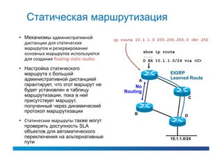 Статическая маршрутизация
• Механизмы административной            ip route 10.1.1.0 255.255.255.0 <B> 250
  дистанции для статических
  маршрутов и резервирование
                                                        show ip route
  основных маршрутов используются                       ....
  для создания floating static routes                   D EX 10.1.1.0/24 via <C>

• Настройка статического
  маршрута с большой                                               EIGRP
  административной дистанцией                                      Learned Route
                                                    A
  гарантирует, что этот маршрут не               No
  будет установлен в таблицу                Routing
  маршрутизации, пока в ней                                                   C
  присутствует маршрут,
  полученный через динамический
  протокол маршрутизации                        B                         D
• Статические маршруты также могут
  проверять доступность SLA
  объектов для автоматического
  переключения на альтернативные                                   10.1.1.0/24
  пути
 