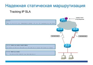 Надежная статическая маршрутизация
     Tracking IP SLA
                                                                                                                Unable to reach
                                                                                                                IP SLA Responder
BR-W1#
                                                                                           IP SLA      IP SLA
*Mar 12 03:57:37.119: %TRACKING-5-STATE: 100 rtr 100 reachability Up->Down




                                                                                        (.9)                    (.9)


                                                                     192.168.101.8/29                                  192.168.201.8/29




BR-W1# show ip route track-table
                                                                                               BR-W1
ip route 10.100.0.0 255.255.0.0 192.168.101.9 track 100 state is [down]


BR-W1# show ip route

S    10.100.0.0/16 [200/0] via 192.168.201.9
 