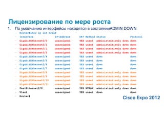 Лицензирование по мере роста
1.   По умолчанию интерфейсы находятся в состоянииADMIN DOWN
     –   Router#show ip int brief
     –   Interface              IP-Address   OK? Method Status                 Protocol
     –   GigabitEthernet0/0     unassigned   YES unset   administratively down down
     –   GigabitEthernet0/1     unassigned   YES unset   administratively down down
     –   GigabitEthernet0/2     unassigned   YES unset   administratively down down
     –   GigabitEthernet0/3     unassigned   YES unset   administratively down down
     –   GigabitEthernet0/4     unassigned   YES unset   down                  down
     –   GigabitEthernet0/5     unassigned   YES unset   down                  down
     –   GigabitEthernet0/6     unassigned   YES unset   down                  down
     –   GigabitEthernet0/7     unassigned   YES unset   down                  down
     –   GigabitEthernet0/8     unassigned   YES unset   administratively down down
     –   GigabitEthernet0/9     unassigned   YES unset   administratively down down
     –   GigabitEthernet0/10    unassigned   YES unset   administratively down down
     –   GigabitEthernet0/11    unassigned   YES unset   administratively down down
     –   FastEthernet0/0        unassigned   YES NVRAM   administratively down down
     –   Vlan1                  unassigned   YES unset   down                  down
     –   Router#
 