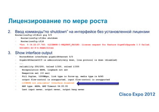 Лицензирование по мере роста
2.   Ввод комманды“no shutdown” на интерфейсе без установленной лицензии
     Router(config-if)#int gig 0/0
     –    Router(config-if)#no shutdown
     –    Router(config-if)#
     –   *Oct   5 14:22:27.743: %LICENSE-1-REQUEST_FAILED: License request for feature Gige4CuUpgrade 1.0 failed.
         UDI=A901-4C-F-D:FHAK13101A1

3.   Show interface output
     –   Router#show interfaces gigabitEthernet 0/0
     –   GigabitEthernet0/0 is administratively down, line protocol is down (disabled)
     –   …….
     –   reliability 255/255, txload 1/255, rxload 1/255
     –     Encapsulation ARPA, loopback not set
     –     Keepalive set (10 sec)
     –     Full Duplex, 1000Mbps, link type is force-up, media type is RJ45
     –     output flow-control is unsupported, input flow-control is unsupported
     –     LICENSE not available! Interface disabled
     –     ARP type: ARPA, ARP Timeout 04:00:00
     –     Last input never, output never, output hang never
 