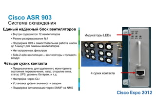 Cisco ASR 903
  Система охлаждения
Единый надежный блок вентиляторов
   • Внутри содержится 12 вентиляторов                Индикаторы LEDs
   • Режим резервирования N:1
   • Поддержка OIR и самостоятельная работа шасси
   до 5 минут для замены вентиляторов
   • Нет встроенных фильтров
   • Side-2-side вентиляция – вентиляторы «толкают»
   воздух

Четыре сухих контакта
   • Предназначены для удаленного мониторинга
   состояния переключения, напр. открытие окна,
   статус UPS, уровень батареи, и т.д.                   4 сухих контакта
   • Настройка через CLI
   • Установка уровня значимости аварии
   • Поддержка сигнализации через SNMP на NMS
 