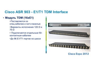 Cisco ASR 903 - E1/T1 TDM Interface
• Модуль TDM (16хЕ1)
    • Поставляется со
    спец.кабелем и патч-панелью
    • Варианты исполнения 120 Ω и
    75 Ω
    • Подключается отдельным 50-
    контактным кабелем
    • До 96 E1/T1 портов на шасси
 