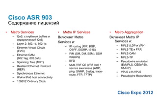 Cisco ASR 903
    Содержание лицензий
•    Metro Services                       • Metro IP Services                  • Metro Aggregation
      –   QoS, с глубкими buffers и       Включает Metro                       Включает Metro IP
          иерархический QoS
                                          Services и:                             Services и:
      –   Layer 2: 802.1d, 802.1q
                                              –   IP routing (RIP, BGP,           –   MPLS (LDP и VPN)
      –   Ethernet Virtual Circuit
                                                  OSPF, EIGRP, IS-IS)             –   MPLS TE и FRR
          (EVC)
                                              –   PIM (SM, DM, SSM), SSM          –   MPLS OAM
      –   Ethernet OAM
          (802.1ag, 802.3ah)                      mapping                         –   MPLS-TP
      –   Spanning Tree (MST)                 –   BFD                             –   Pseudowire emulation
                                              –   Multi-VRF CE (VRF-lite) +           (EoMPLS, CESoPSN,
      –   Resilient Ethernet Protocol
                                                  service awareness (ARP,             SAToP)
          (REP)
                                                  ping, SNMP, Syslog, trace-      –   VPLS и H-VPLS
      –   Synchronous Ethernet                    route, FTP, TFTP)               –   Pseudowire Redundancy
      –   IPv4 и IPv6 host connectivity
      –   1588V2 Ordinary Clock
 