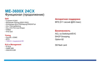 ME-3600X 24CX
Функционал (продолжение)
QoS                                            Аппаратная поддержка
•   3-уровня H-QoS
•   Входящий Policing (2R3C/1R2C)              BFD (511 сессий @50 msec)
•   Исходящее:Strict PQ/Shaping/CIR/EIR/Tail
•   Исх. Policing/Marking
•   Исх. EVC Port level Shaper
•   WRED
•   IPv6 QoS                                   Безопасность
                                               ACL на Switchport/EVC
Timing
• SynchE с ESMC                                DHCP Snooping
• BITS                                         Option 82
• 1588v2 с поддержкой BC

SLA и Management                               SD flash card
• IP-SLA
• SNMP MIB
• ANA/ISC/LMS
 