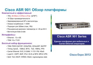 Cisco ASR 901 Обзор платформы
Компактный и эффективный
   • 1RU, 44.45см x 4.37см x 21см (Ш*В*Г)
   • 16 Gbps производительности
   • Зарезервированный БП и вентиляторы
   • Низкое потребление: <~50W
   • Подходит для 300мм стоек, 1RU
   • Расширенный диапазон температур от -40 до 65 C
   • Вентиляция Side-2-side

Интерфейсы:
   • Ethernet : 12 x GE
                                                          Cisco ASR 901 Series
   • TDM: 16 x T1/E1
                                                        Единая платформа для мобильных и
Богатый набор функционала:                                  Carrier Ethernet операторов
   • TDM: PWE3 SATOP, CESoPSN, CESoUDP, MLPPP
   • Timing: SyncE , 1588v2, BITS, ToD, 10MHz, PPS
   • Carrier Ethernet: EVC, E-OAM, Y.1731 FM, HQoS
   • Layer3+: OSPF, BGP, IPv4, IS-IS w/ BFD, MPLS VPN
   • QoS: ToS, DSCP, WRED, HQoS, ingress/egress stats
 