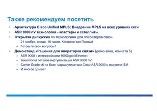 Также рекомендуем посетить
•   Архитектура Cisco Unified MPLS: Внедрение MPLS на всех уровнях сети
•   ASR 9000 nV технология - кластеры и сателлиты.
•   Открытая дискуссия по технологиям для операторов связи
    – 21 ноября, среда, 18 часов, Конгресс-зал Правый
    – Готовьте свои вопросы !
•   Демо-стенд «Решения для операторов связи» (демо-зона, комната 5)
    –   ASR 9000 с интерфейсами 100GigabitEthernet
    –   технология сетевой виртуализации ASR 9000 nV
    –   Carrier Grade v6 на базе маршрутизатора Cisco ASR 9000 с модулем ISM
    –   И многое другое !
 