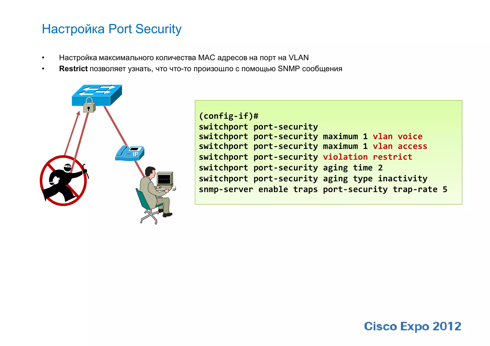 Настройка Port Security

•   Настройка максимального количества MAC адресов на порт на VLAN
•   Restrict позволяет узнать, что что-то произошло с помощью SNMP сообщения




                                       (config-if)#
                                       switchport port-security
                                       switchport port-security        maximum 1 vlan voice
                                       switchport port-security        maximum 1 vlan access
                                       switchport port-security        violation restrict
                                       switchport port-security        aging time 2
                                       switchport port-security        aging type inactivity
                                       snmp-server enable traps        port-security trap-rate 5
 