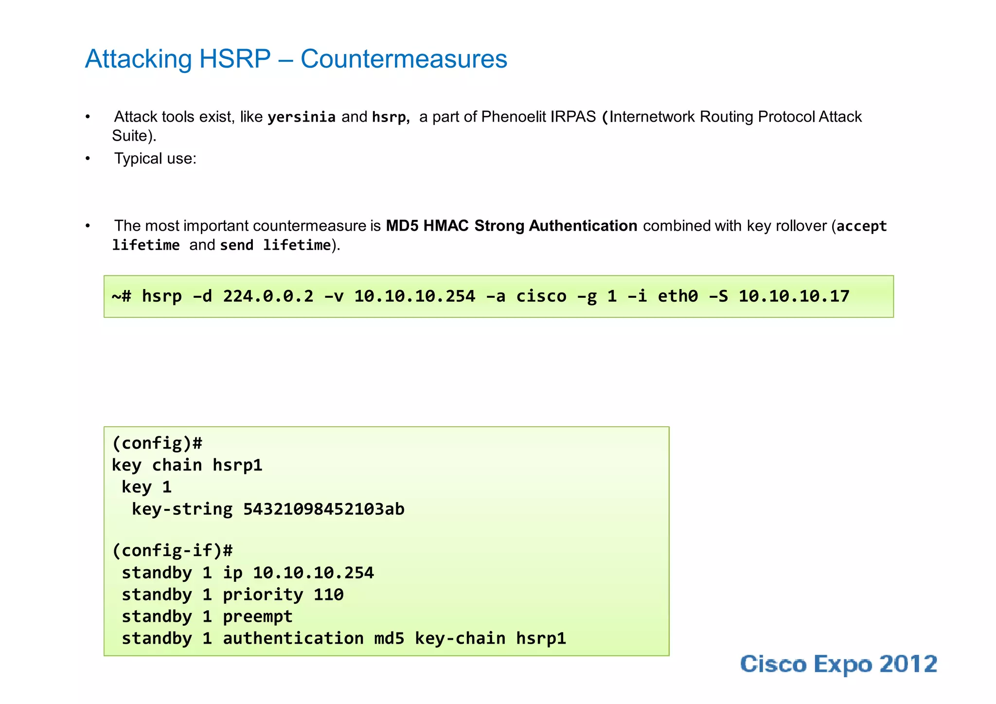 Attacking HSRP – Countermeasures

•   Attack tools exist, like yersinia and hsrp, a part of Phenoelit IRPAS (Internetwork Routing Protocol Attack
    Suite).
•   Typical use:



•   The most important countermeasure is MD5 HMAC Strong Authentication combined with key rollover (accept
    lifetime and send lifetime).


    ~# hsrp –d 224.0.0.2 –v 10.10.10.254 –a cisco –g 1 –i eth0 –S 10.10.10.17




    (config)#
    key chain hsrp1
     key 1
      key-string 54321098452103ab

    (config-if)#
     standby 1 ip 10.10.10.254
     standby 1 priority 110
     standby 1 preempt
     standby 1 authentication md5 key-chain hsrp1
 