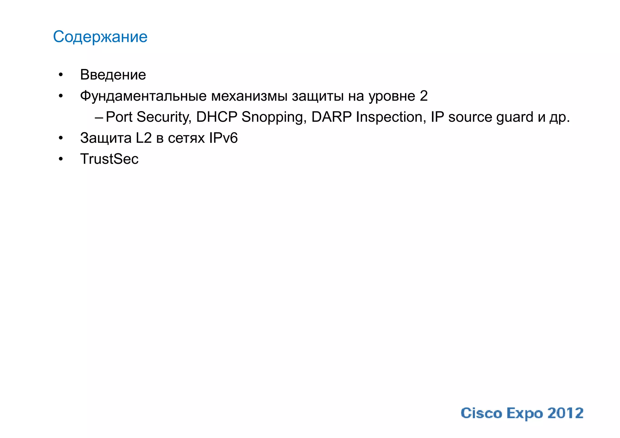 Содержание

•   Введение
•   Фундаментальные механизмы защиты на уровне 2
      – Port Security, DHCP Snopping, DARP Inspection, IP source guard и др.
•   Защита L2 в сетях IPv6
•   TrustSec
 
