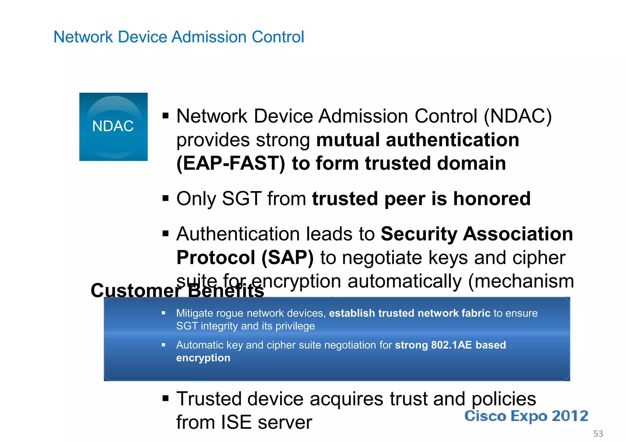 Network Device Admission Control




    NDAC
                Network Device Admission Control (NDAC)
                 provides strong mutual authentication
                 (EAP-FAST) to form trusted domain
                Only SGT from trusted peer is honored
           Authentication leads to Security Association
            Protocol (SAP) to negotiate keys and cipher
            suite for encryption automatically (mechanism
    Customer Benefits
            defined in 802.11i)
           Mitigate rogue network devices, establish trusted network fabric to ensure
                  SGT integrity and its privilege
                802.1X-2010/MKA will replace SAP for switch
                Automatic key and cipher suite negotiation for strong 802.1AE based
                 encryption
                 to switch encryption in the future
                Trusted device acquires trust and policies
                 from ISE server                                                         53
 