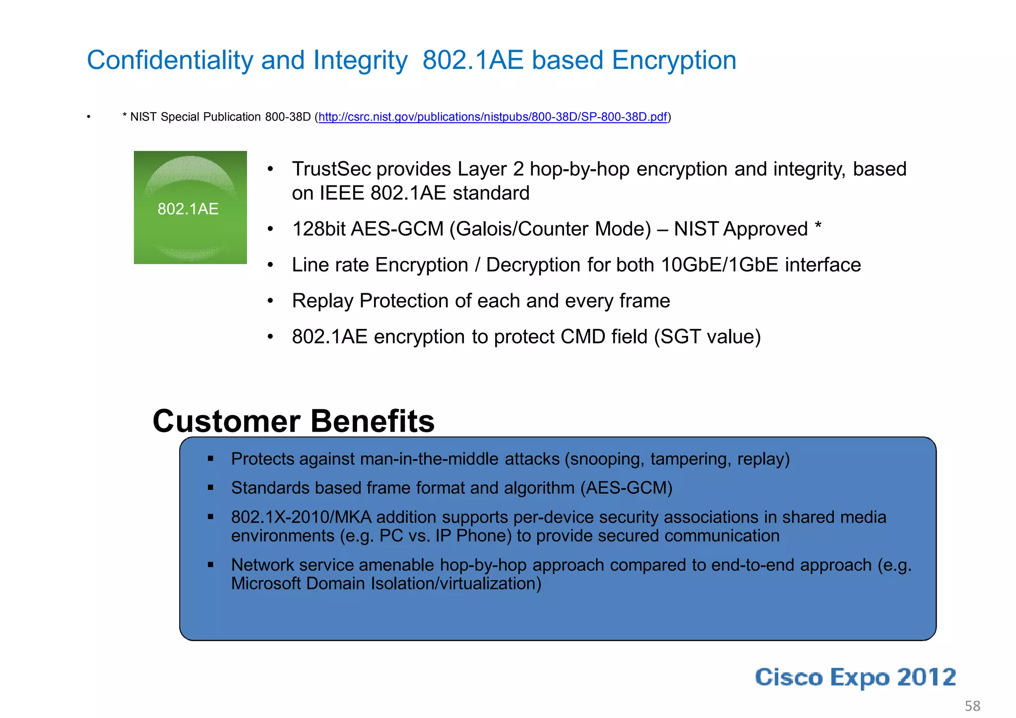 Confidentiality and Integrity 802.1AE based Encryption
•   * NIST Special Publication 800-38D (http://csrc.nist.gov/publications/nistpubs/800-38D/SP-800-38D.pdf)



                              • TrustSec provides Layer 2 hop-by-hop encryption and integrity, based
                                on IEEE 802.1AE standard
          802.1AE
                              • 128bit AES-GCM (Galois/Counter Mode) – NIST Approved *
                              • Line rate Encryption / Decryption for both 10GbE/1GbE interface
                              • Replay Protection of each and every frame
                              • 802.1AE encryption to protect CMD field (SGT value)



         Customer Benefits
                    Protects against man-in-the-middle attacks (snooping, tampering, replay)
                    Standards based frame format and algorithm (AES-GCM)
                    802.1X-2010/MKA addition supports per-device security associations in shared media
                     environments (e.g. PC vs. IP Phone) to provide secured communication
                    Network service amenable hop-by-hop approach compared to end-to-end approach (e.g.
                     Microsoft Domain Isolation/virtualization)




                                                                                                             58
 