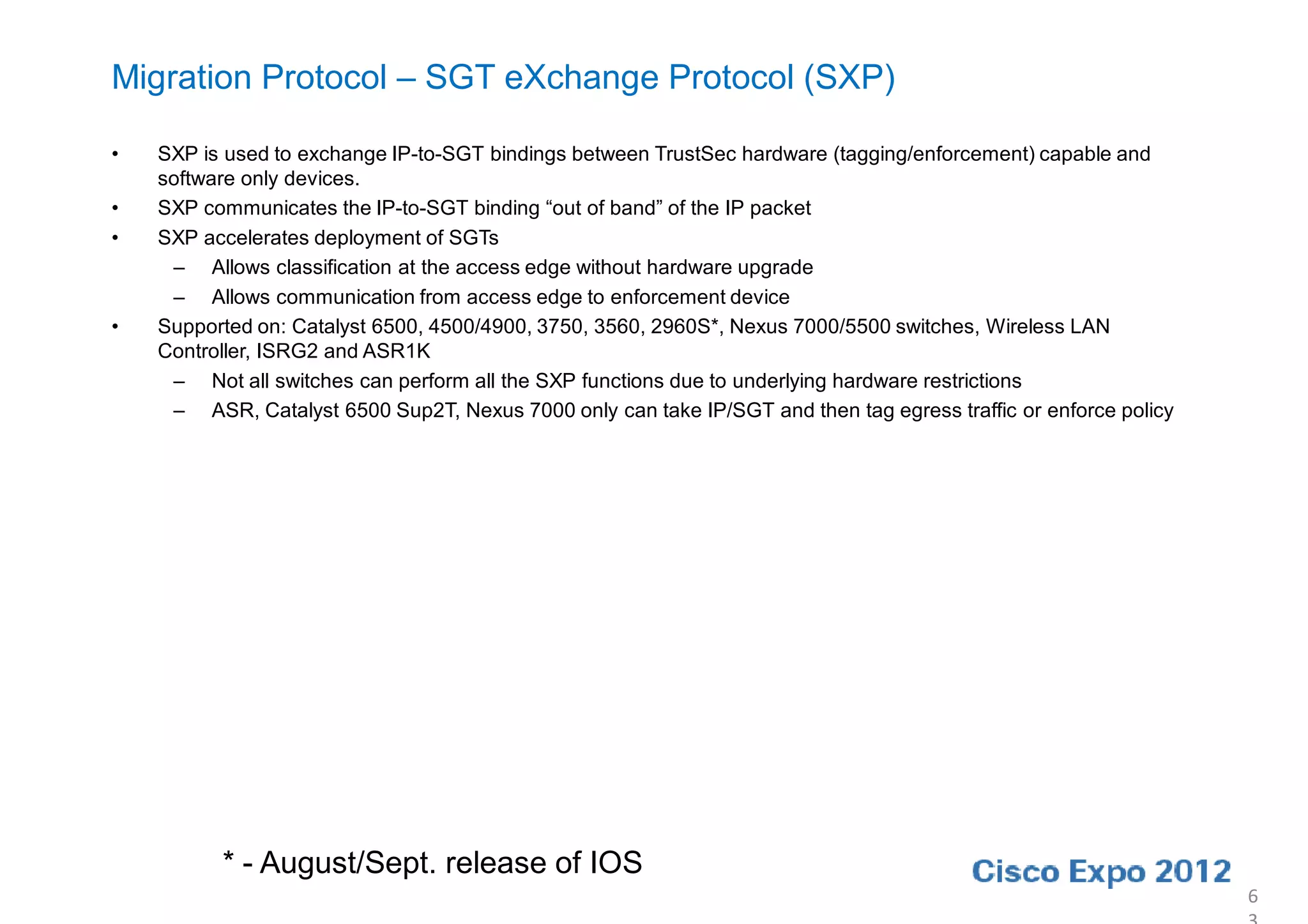 Migration Protocol – SGT eXchange Protocol (SXP)

•   SXP is used to exchange IP-to-SGT bindings between TrustSec hardware (tagging/enforcement) capable and
    software only devices.
•   SXP communicates the IP-to-SGT binding “out of band” of the IP packet
•   SXP accelerates deployment of SGTs
     – Allows classification at the access edge without hardware upgrade
     – Allows communication from access edge to enforcement device
•   Supported on: Catalyst 6500, 4500/4900, 3750, 3560, 2960S*, Nexus 7000/5500 switches, Wireless LAN
    Controller, ISRG2 and ASR1K
     – Not all switches can perform all the SXP functions due to underlying hardware restrictions
     – ASR, Catalyst 6500 Sup2T, Nexus 7000 only can take IP/SGT and then tag egress traffic or enforce policy




          * - August/Sept. release of IOS
                                                                                                                 6
 