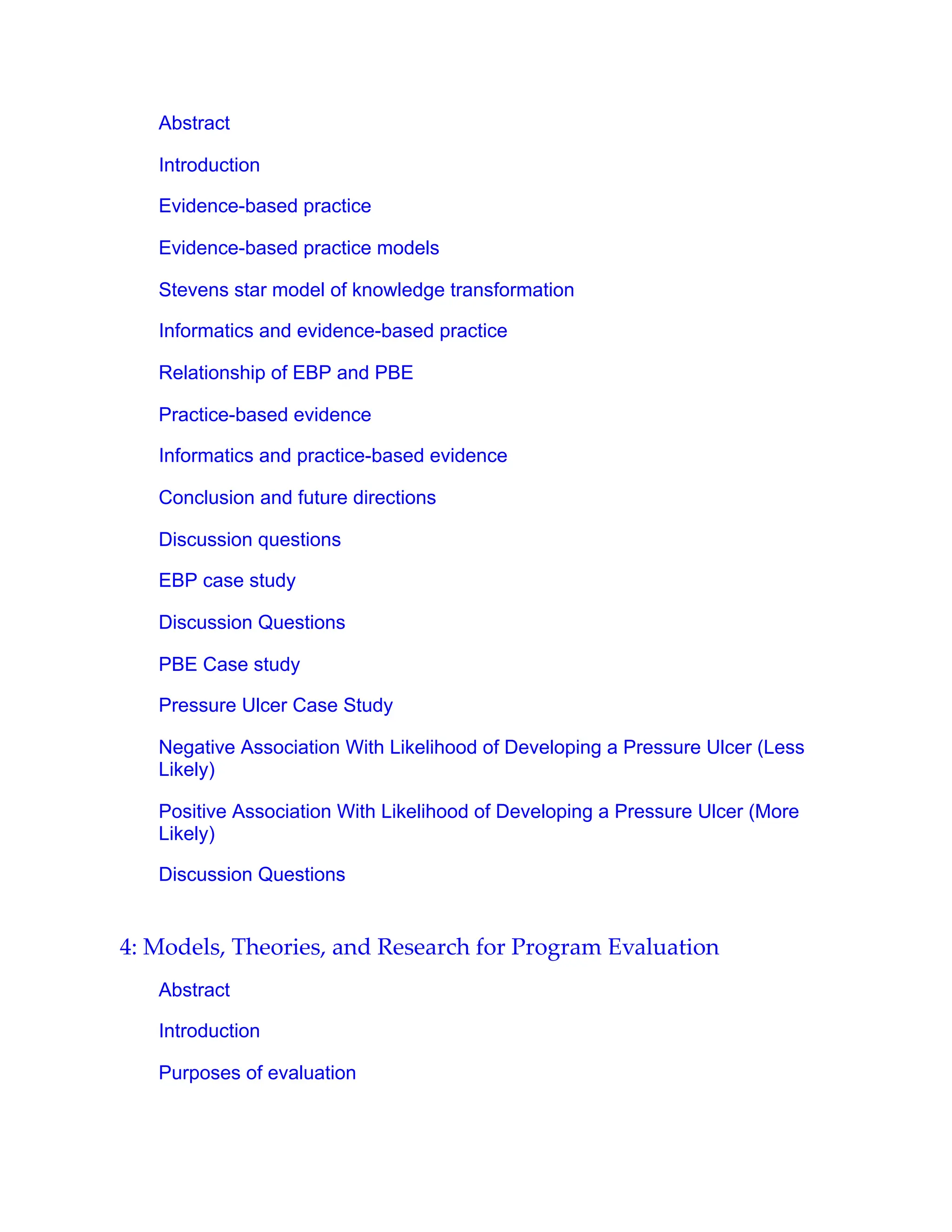 Abstract
Introduction
Evidence-based practice
Evidence-based practice models
Stevens star model of knowledge transformation
Informatics and evidence-based practice
Relationship of EBP and PBE
Practice-based evidence
Informatics and practice-based evidence
Conclusion and future directions
Discussion questions
EBP case study
Discussion Questions
PBE Case study
Pressure Ulcer Case Study
Negative Association With Likelihood of Developing a Pressure Ulcer (Less
Likely)
Positive Association With Likelihood of Developing a Pressure Ulcer (More
Likely)
Discussion Questions
4: Models, Theories, and Research for Program Evaluation
Abstract
Introduction
Purposes of evaluation
 