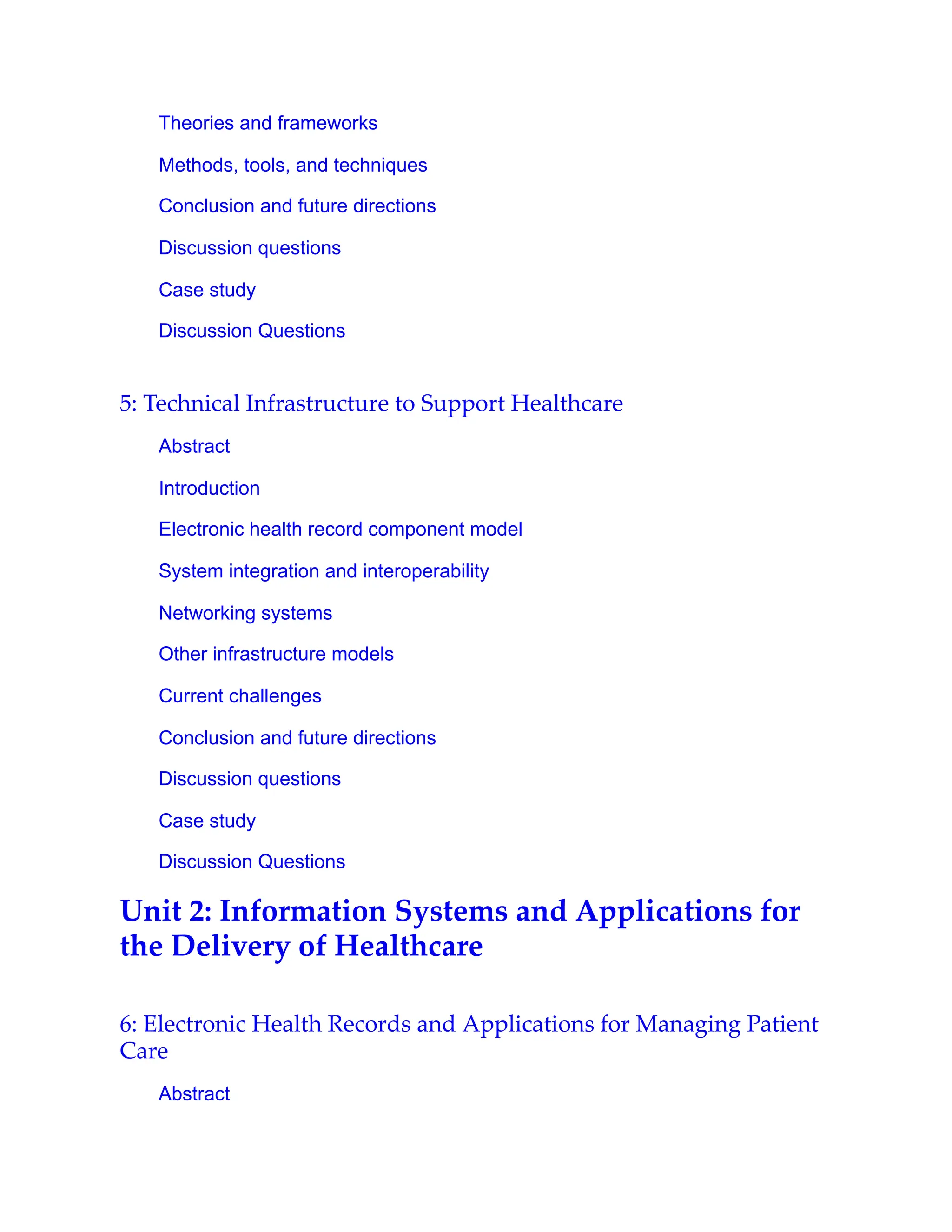 Theories and frameworks
Methods, tools, and techniques
Conclusion and future directions
Discussion questions
Case study
Discussion Questions
5: Technical Infrastructure to Support Healthcare
Abstract
Introduction
Electronic health record component model
System integration and interoperability
Networking systems
Other infrastructure models
Current challenges
Conclusion and future directions
Discussion questions
Case study
Discussion Questions
Unit 2: Information Systems and Applications for
the Delivery of Healthcare
6: Electronic Health Records and Applications for Managing Patient
Care
Abstract
 