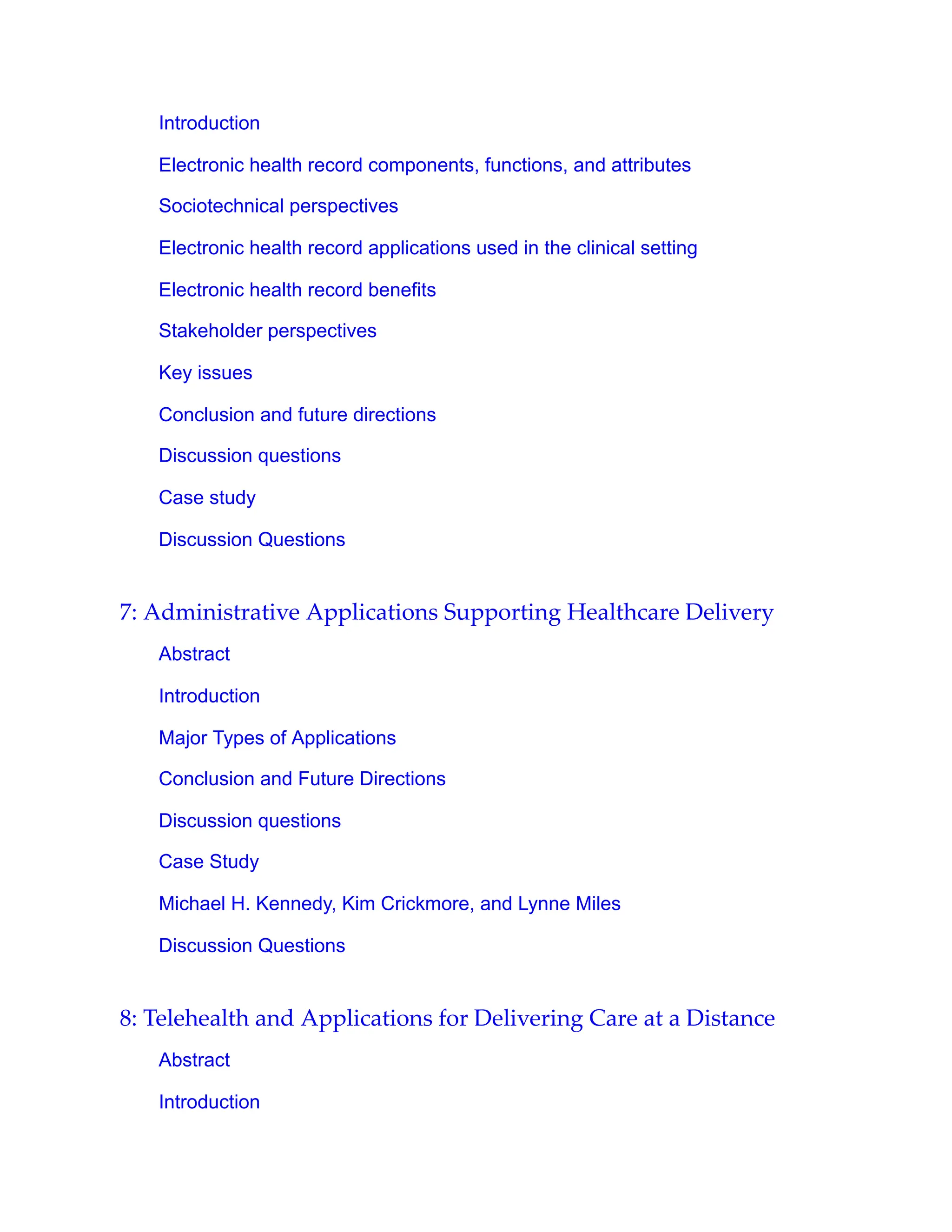 Introduction
Electronic health record components, functions, and attributes
Sociotechnical perspectives
Electronic health record applications used in the clinical setting
Electronic health record benefits
Stakeholder perspectives
Key issues
Conclusion and future directions
Discussion questions
Case study
Discussion Questions
7: Administrative Applications Supporting Healthcare Delivery
Abstract
Introduction
Major Types of Applications
Conclusion and Future Directions
Discussion questions
Case Study
Michael H. Kennedy, Kim Crickmore, and Lynne Miles
Discussion Questions
8: Telehealth and Applications for Delivering Care at a Distance
Abstract
Introduction
 