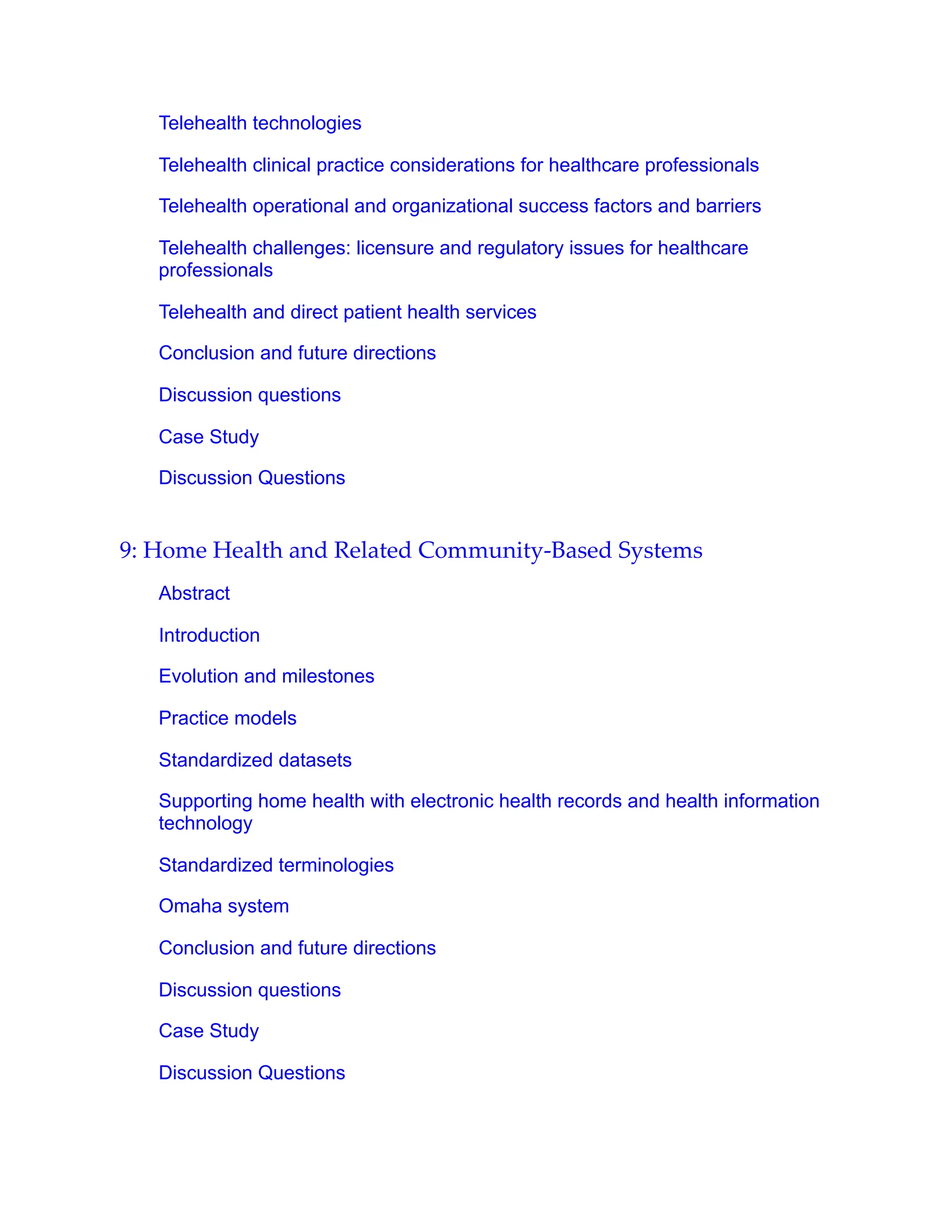 Telehealth technologies
Telehealth clinical practice considerations for healthcare professionals
Telehealth operational and organizational success factors and barriers
Telehealth challenges: licensure and regulatory issues for healthcare
professionals
Telehealth and direct patient health services
Conclusion and future directions
Discussion questions
Case Study
Discussion Questions
9: Home Health and Related Community-Based Systems
Abstract
Introduction
Evolution and milestones
Practice models
Standardized datasets
Supporting home health with electronic health records and health information
technology
Standardized terminologies
Omaha system
Conclusion and future directions
Discussion questions
Case Study
Discussion Questions
 