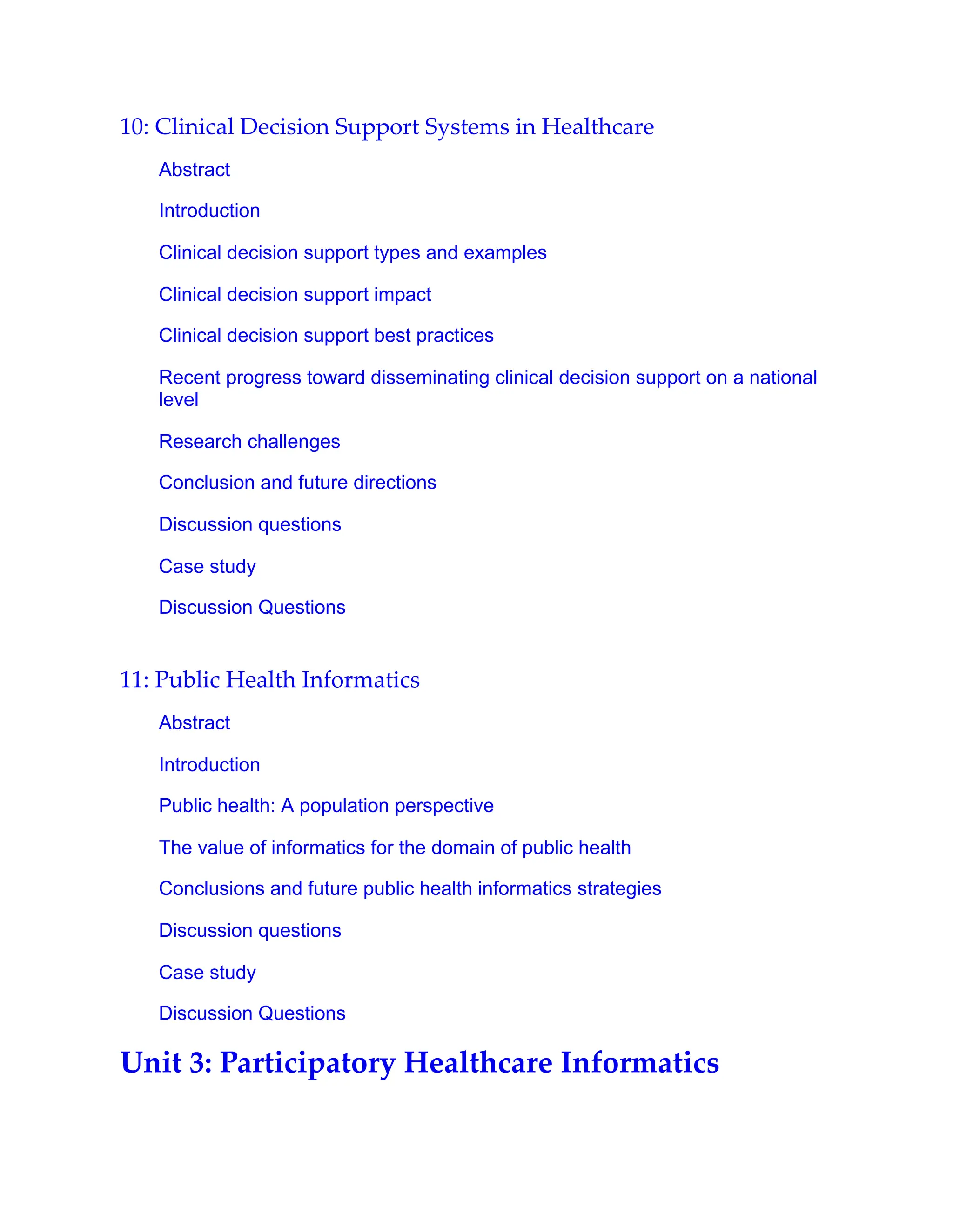 10: Clinical Decision Support Systems in Healthcare
Abstract
Introduction
Clinical decision support types and examples
Clinical decision support impact
Clinical decision support best practices
Recent progress toward disseminating clinical decision support on a national
level
Research challenges
Conclusion and future directions
Discussion questions
Case study
Discussion Questions
11: Public Health Informatics
Abstract
Introduction
Public health: A population perspective
The value of informatics for the domain of public health
Conclusions and future public health informatics strategies
Discussion questions
Case study
Discussion Questions
Unit 3: Participatory Healthcare Informatics
 
