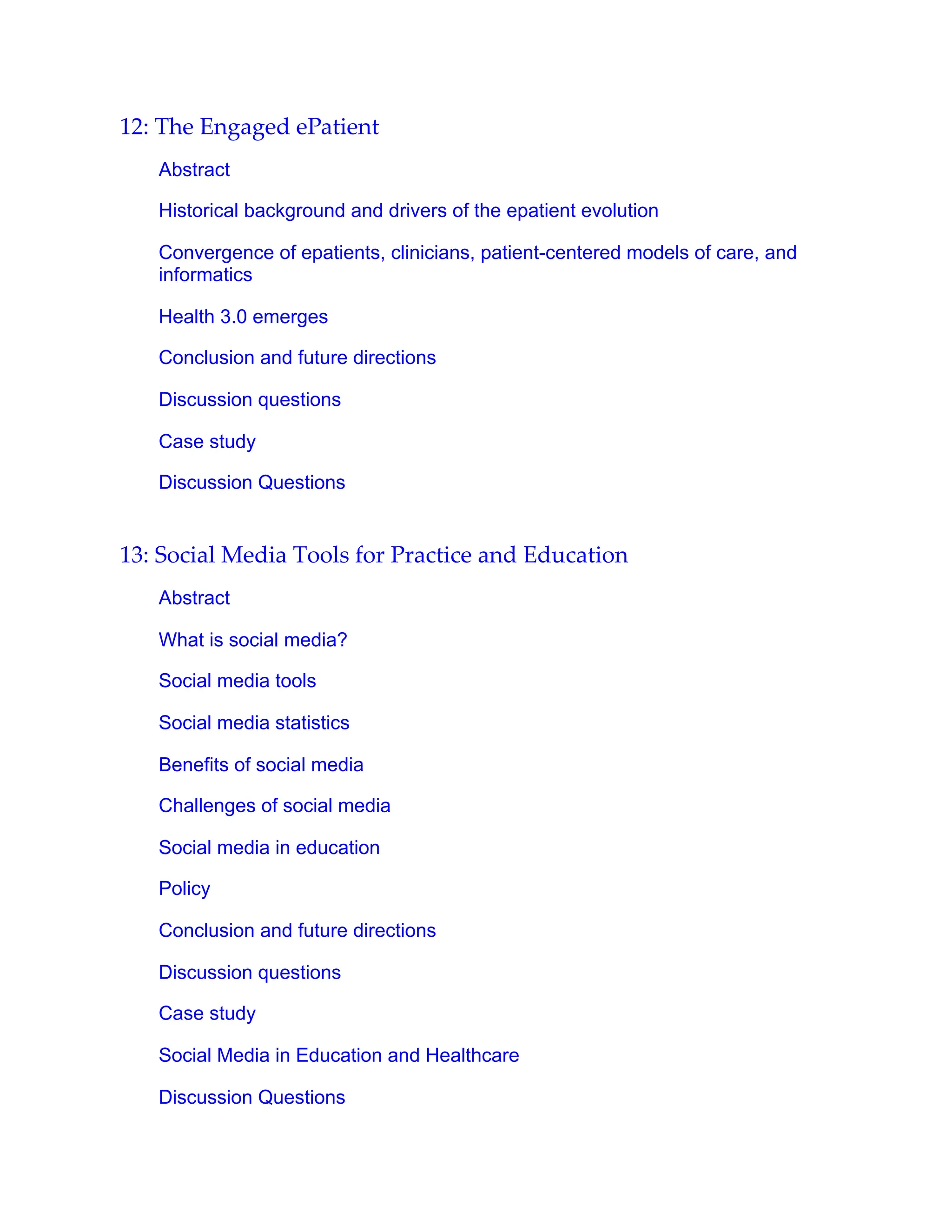 12: The Engaged ePatient
Abstract
Historical background and drivers of the epatient evolution
Convergence of epatients, clinicians, patient-centered models of care, and
informatics
Health 3.0 emerges
Conclusion and future directions
Discussion questions
Case study
Discussion Questions
13: Social Media Tools for Practice and Education
Abstract
What is social media?
Social media tools
Social media statistics
Benefits of social media
Challenges of social media
Social media in education
Policy
Conclusion and future directions
Discussion questions
Case study
Social Media in Education and Healthcare
Discussion Questions
 
