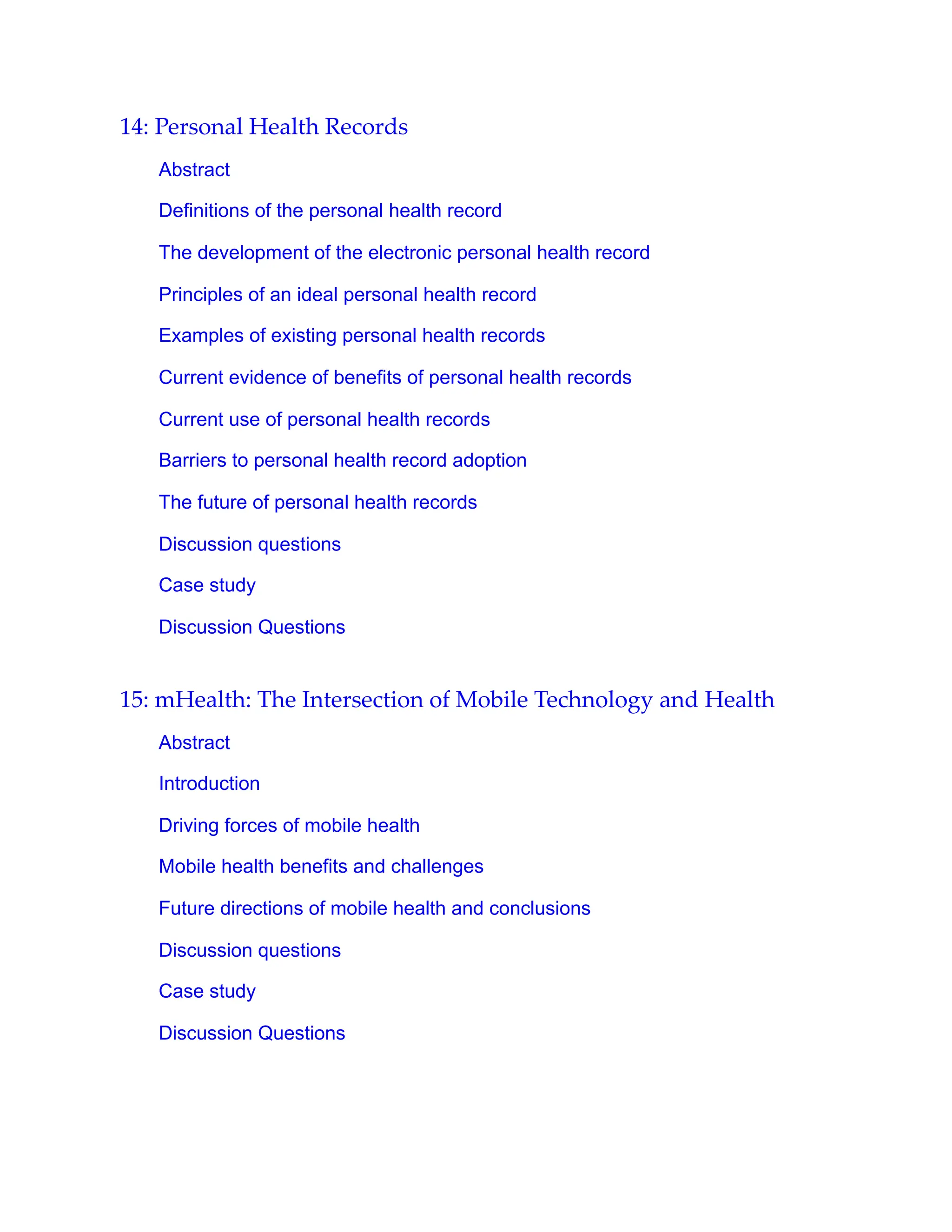14: Personal Health Records
Abstract
Definitions of the personal health record
The development of the electronic personal health record
Principles of an ideal personal health record
Examples of existing personal health records
Current evidence of benefits of personal health records
Current use of personal health records
Barriers to personal health record adoption
The future of personal health records
Discussion questions
Case study
Discussion Questions
15: mHealth: The Intersection of Mobile Technology and Health
Abstract
Introduction
Driving forces of mobile health
Mobile health benefits and challenges
Future directions of mobile health and conclusions
Discussion questions
Case study
Discussion Questions
 