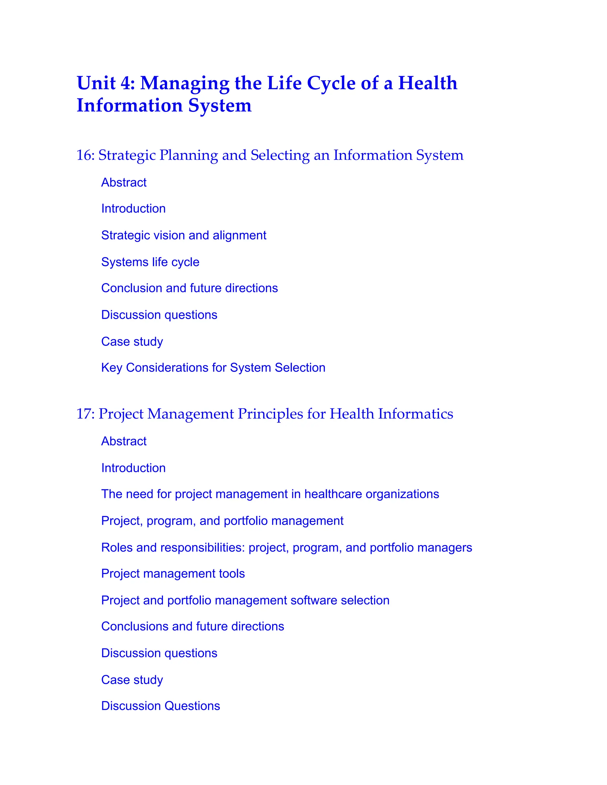 Unit 4: Managing the Life Cycle of a Health
Information System
16: Strategic Planning and Selecting an Information System
Abstract
Introduction
Strategic vision and alignment
Systems life cycle
Conclusion and future directions
Discussion questions
Case study
Key Considerations for System Selection
17: Project Management Principles for Health Informatics
Abstract
Introduction
The need for project management in healthcare organizations
Project, program, and portfolio management
Roles and responsibilities: project, program, and portfolio managers
Project management tools
Project and portfolio management software selection
Conclusions and future directions
Discussion questions
Case study
Discussion Questions
 