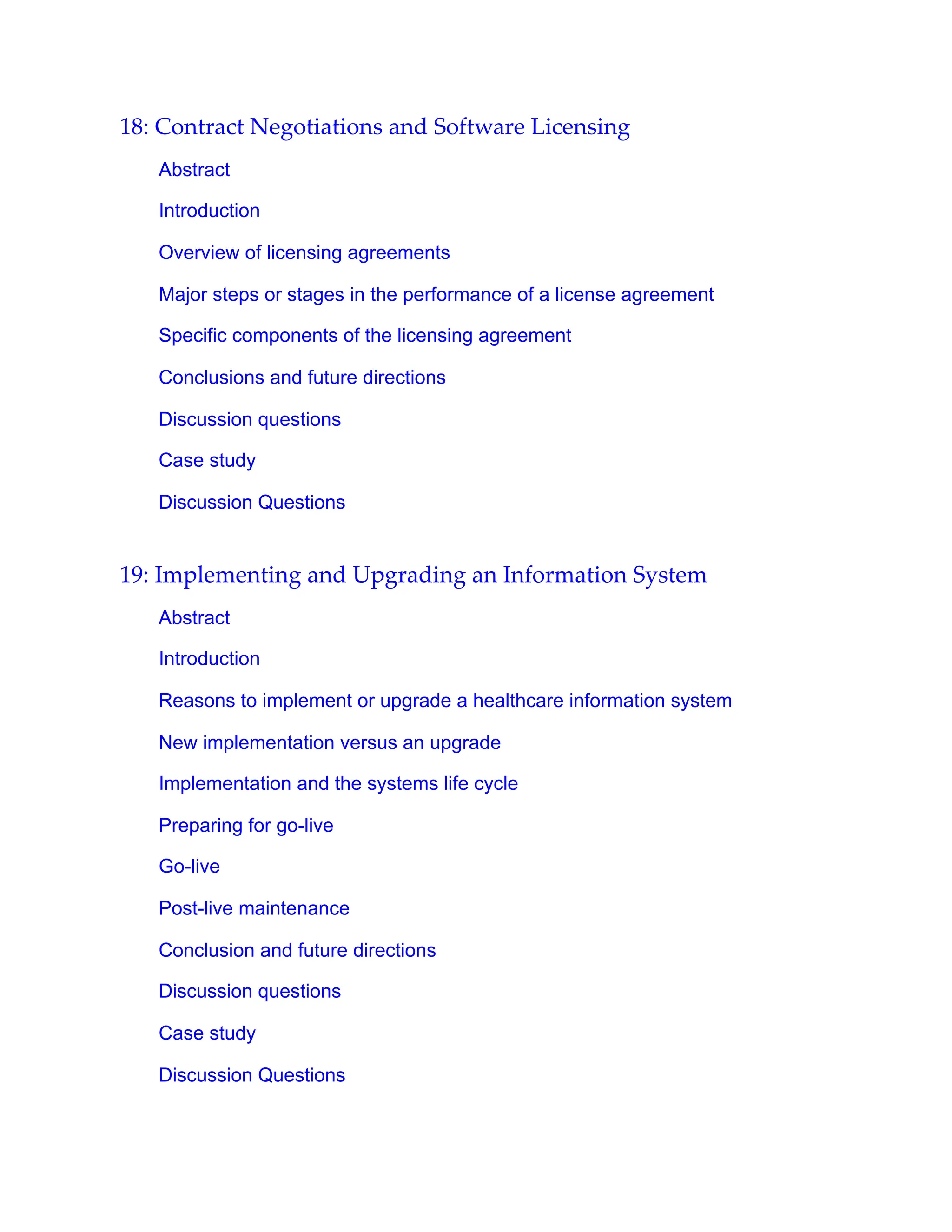 18: Contract Negotiations and Software Licensing
Abstract
Introduction
Overview of licensing agreements
Major steps or stages in the performance of a license agreement
Specific components of the licensing agreement
Conclusions and future directions
Discussion questions
Case study
Discussion Questions
19: Implementing and Upgrading an Information System
Abstract
Introduction
Reasons to implement or upgrade a healthcare information system
New implementation versus an upgrade
Implementation and the systems life cycle
Preparing for go-live
Go-live
Post-live maintenance
Conclusion and future directions
Discussion questions
Case study
Discussion Questions
 