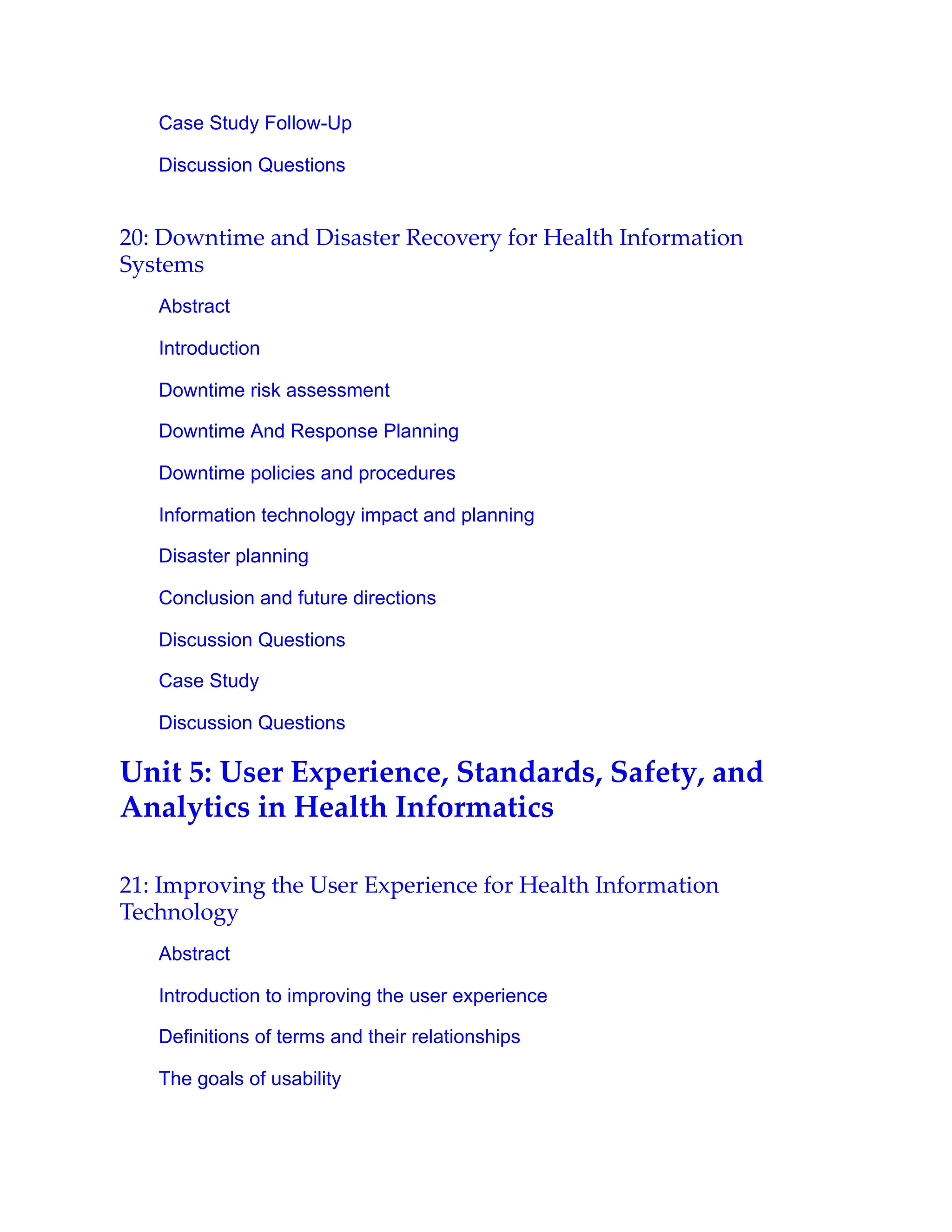 Case Study Follow-Up
Discussion Questions
20: Downtime and Disaster Recovery for Health Information
Systems
Abstract
Introduction
Downtime risk assessment
Downtime And Response Planning
Downtime policies and procedures
Information technology impact and planning
Disaster planning
Conclusion and future directions
Discussion Questions
Case Study
Discussion Questions
Unit 5: User Experience, Standards, Safety, and
Analytics in Health Informatics
21: Improving the User Experience for Health Information
Technology
Abstract
Introduction to improving the user experience
Definitions of terms and their relationships
The goals of usability
 