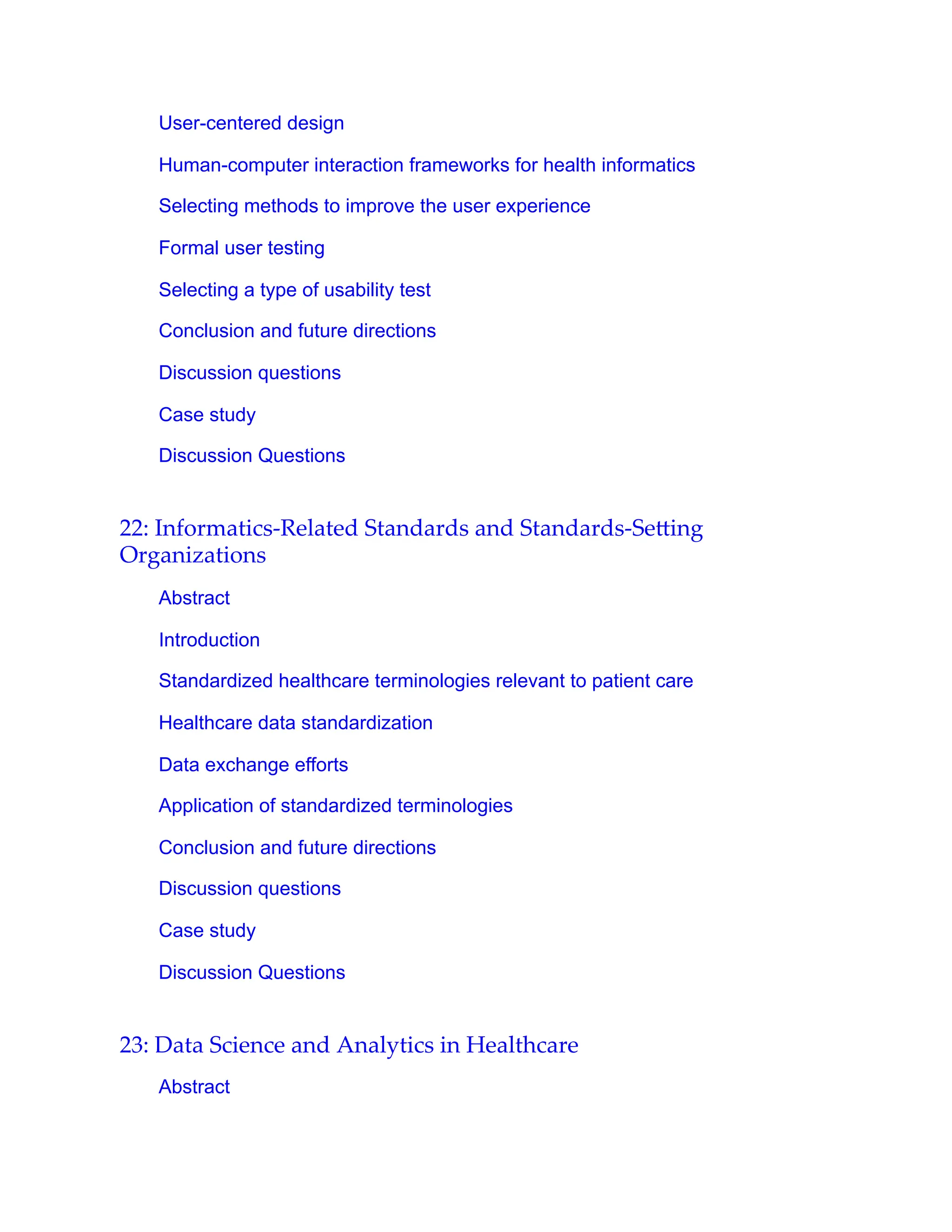 User-centered design
Human-computer interaction frameworks for health informatics
Selecting methods to improve the user experience
Formal user testing
Selecting a type of usability test
Conclusion and future directions
Discussion questions
Case study
Discussion Questions
22: Informatics-Related Standards and Standards-Se ing
Organizations
Abstract
Introduction
Standardized healthcare terminologies relevant to patient care
Healthcare data standardization
Data exchange efforts
Application of standardized terminologies
Conclusion and future directions
Discussion questions
Case study
Discussion Questions
23: Data Science and Analytics in Healthcare
Abstract
 
