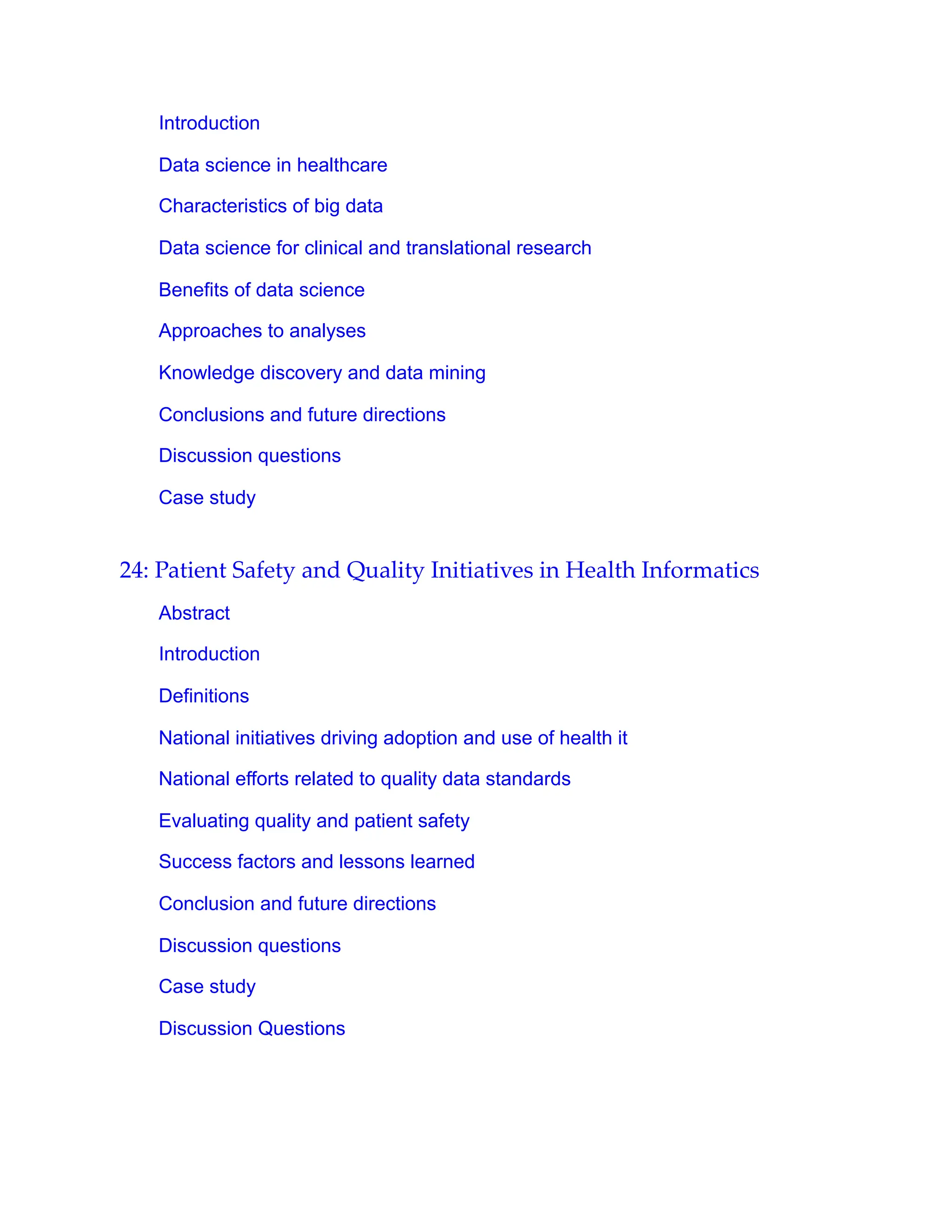 Introduction
Data science in healthcare
Characteristics of big data
Data science for clinical and translational research
Benefits of data science
Approaches to analyses
Knowledge discovery and data mining
Conclusions and future directions
Discussion questions
Case study
24: Patient Safety and Quality Initiatives in Health Informatics
Abstract
Introduction
Definitions
National initiatives driving adoption and use of health it
National efforts related to quality data standards
Evaluating quality and patient safety
Success factors and lessons learned
Conclusion and future directions
Discussion questions
Case study
Discussion Questions
 