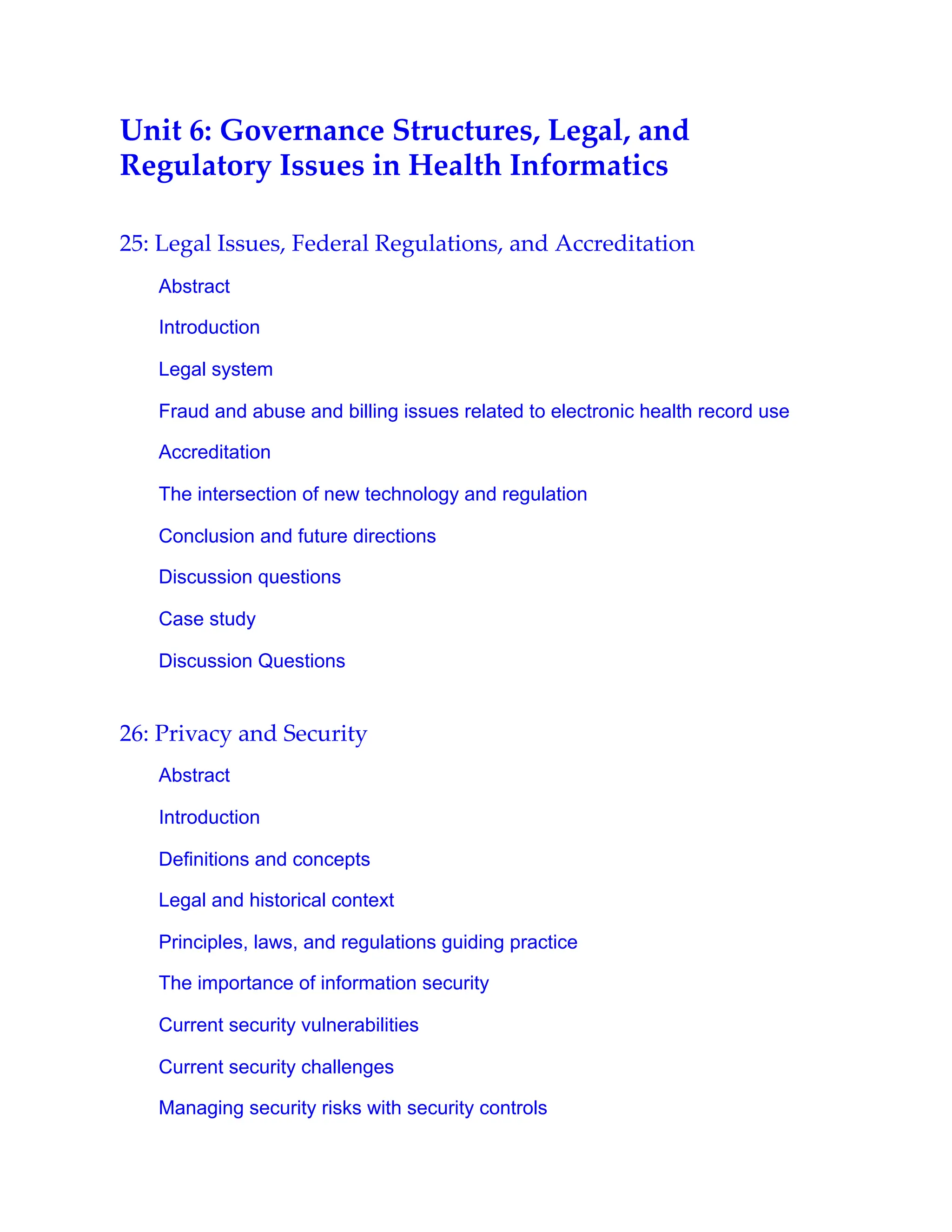 Unit 6: Governance Structures, Legal, and
Regulatory Issues in Health Informatics
25: Legal Issues, Federal Regulations, and Accreditation
Abstract
Introduction
Legal system
Fraud and abuse and billing issues related to electronic health record use
Accreditation
The intersection of new technology and regulation
Conclusion and future directions
Discussion questions
Case study
Discussion Questions
26: Privacy and Security
Abstract
Introduction
Definitions and concepts
Legal and historical context
Principles, laws, and regulations guiding practice
The importance of information security
Current security vulnerabilities
Current security challenges
Managing security risks with security controls
 