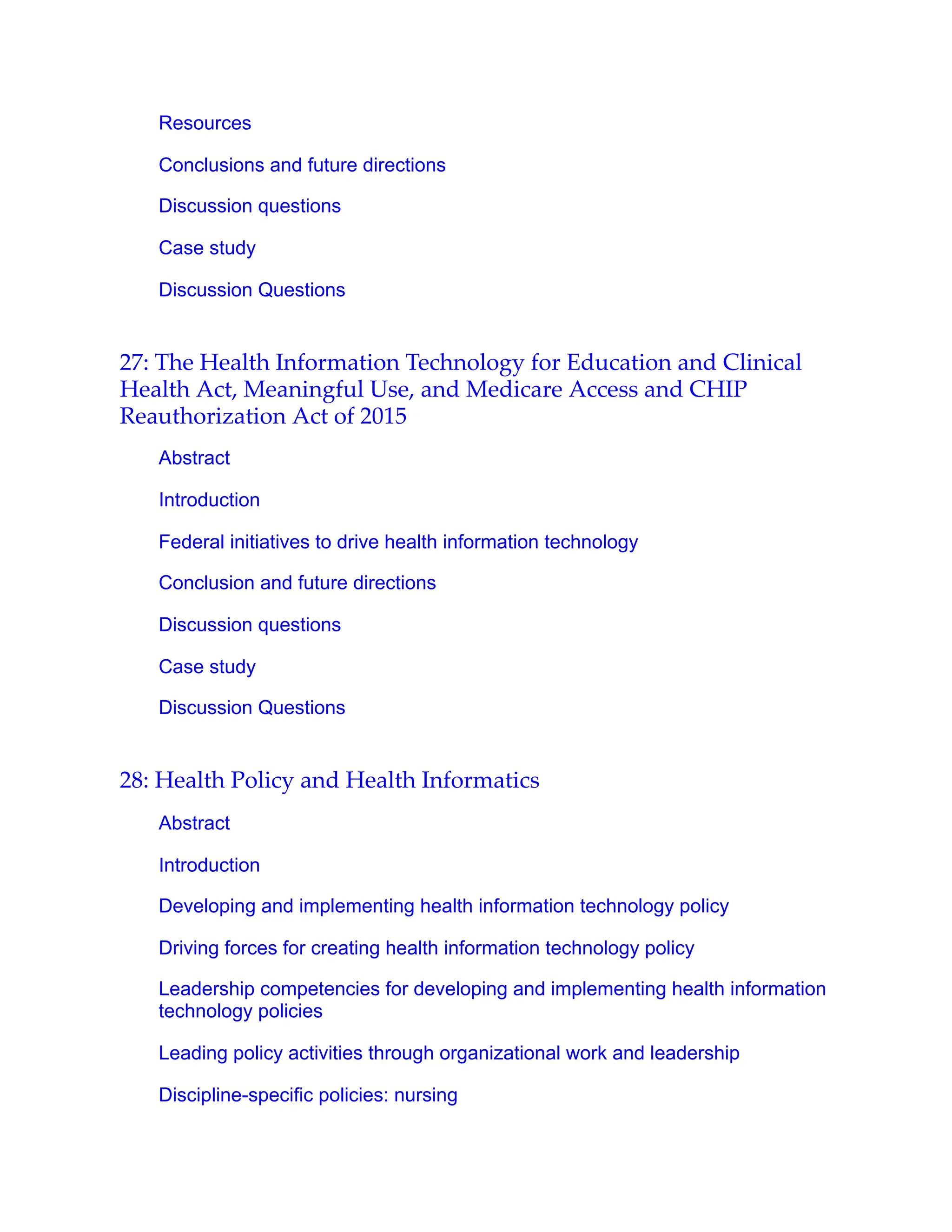 Resources
Conclusions and future directions
Discussion questions
Case study
Discussion Questions
27: The Health Information Technology for Education and Clinical
Health Act, Meaningful Use, and Medicare Access and CHIP
Reauthorization Act of 2015
Abstract
Introduction
Federal initiatives to drive health information technology
Conclusion and future directions
Discussion questions
Case study
Discussion Questions
28: Health Policy and Health Informatics
Abstract
Introduction
Developing and implementing health information technology policy
Driving forces for creating health information technology policy
Leadership competencies for developing and implementing health information
technology policies
Leading policy activities through organizational work and leadership
Discipline-specific policies: nursing
 
